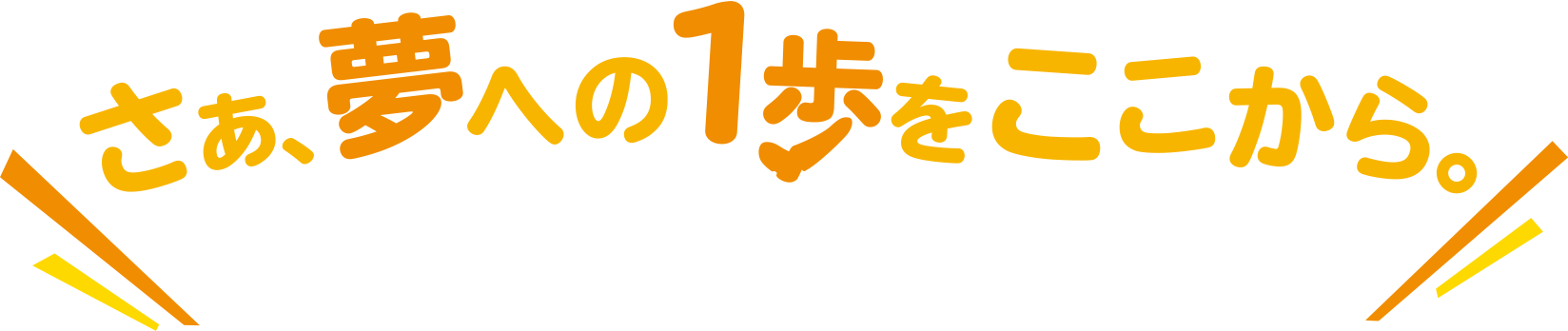 さぁ、夢への1歩をここから。